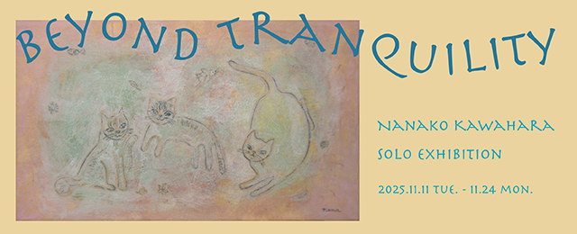 Nanako Kawahara solo exhibition 『beyond tranquility』(11/11-11/24) Nanako Kawahara solo exhibition 『beyond tranquility』(11/11-11/24)