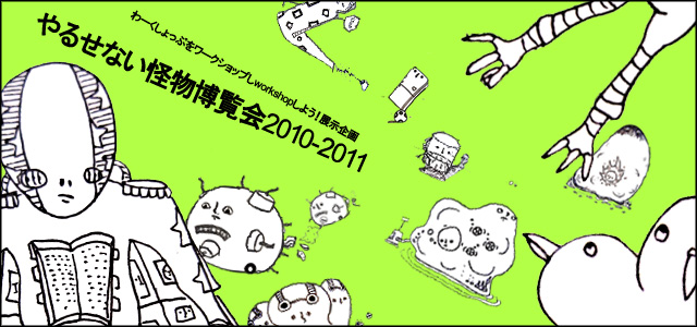 わーくしょっぷをワークショップしworkshopしよう！ 展示企画書 「やるせない怪物博覧会2010-2011」（12/27~30）