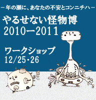 ―年の瀬に、あなたの不安とコンニチハ― 「やるせない怪物博　2010ー2011」 （12/25・26）